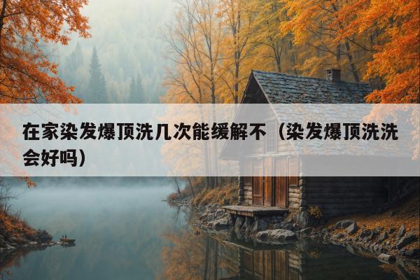 在家染发爆顶洗几次能缓解不（染发爆顶洗洗会好吗）