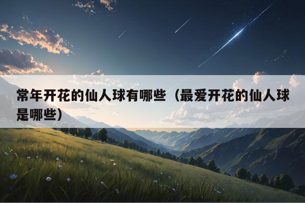 常年开花的仙人球有哪些（最爱开花的仙人球是哪些）