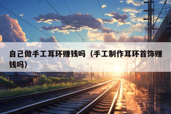 自己做手工耳环赚钱吗（手工制作耳环首饰赚钱吗）