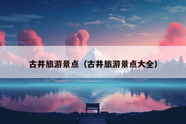 古井旅游景点（古井旅游景点大全）