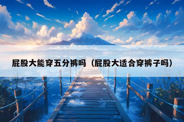屁股大能穿五分裤吗（屁股大适合穿裤子吗）