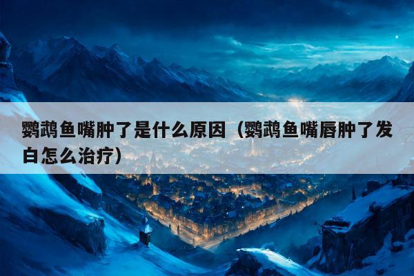 鹦鹉鱼嘴肿了是什么原因（鹦鹉鱼嘴唇肿了发白怎么治疗）