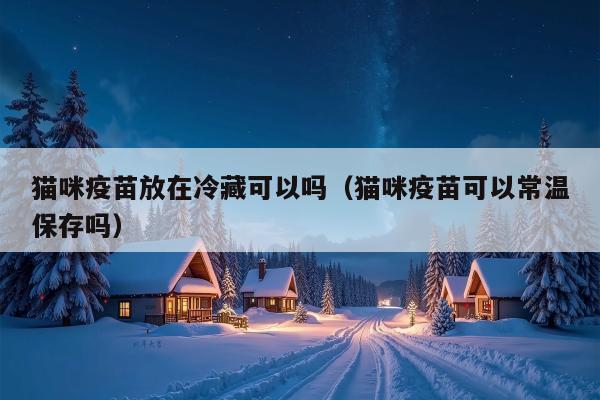 猫咪疫苗放在冷藏可以吗（猫咪疫苗可以常温保存吗）