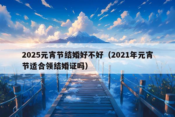 2025元宵节结婚好不好（2021年元宵节适合领结婚证吗）