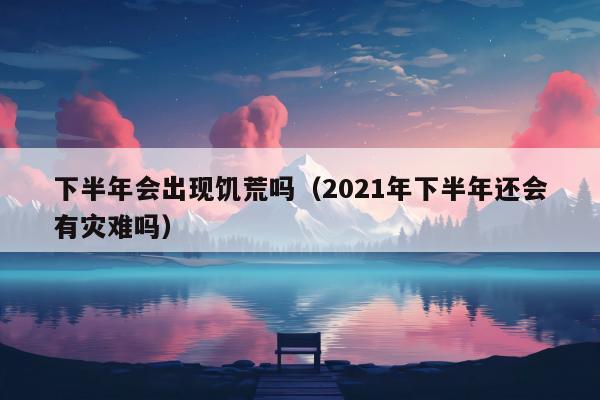 下半年会出现饥荒吗（2021年下半年还会有灾难吗）