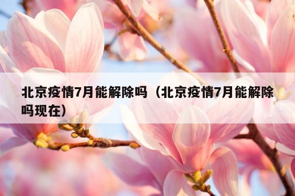 北京疫情7月能解除吗（北京疫情7月能解除吗现在）