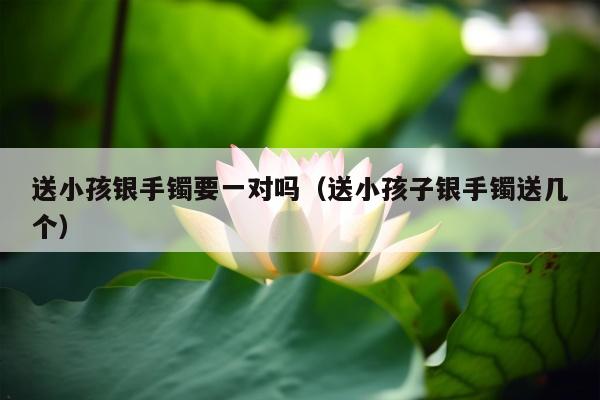 送小孩银手镯要一对吗（送小孩子银手镯送几个）