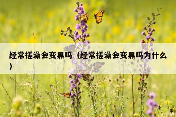 经常搓澡会变黑吗（经常搓澡会变黑吗为什么）