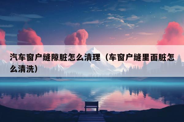 汽车窗户缝隙脏怎么清理（车窗户缝里面脏怎么清洗）