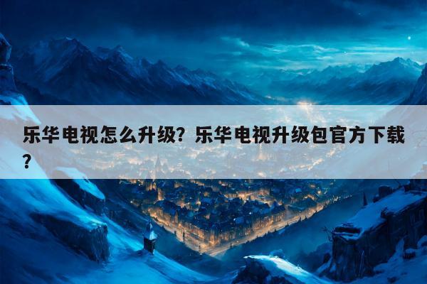 乐华电视怎么升级？乐华电视升级包官方下载？