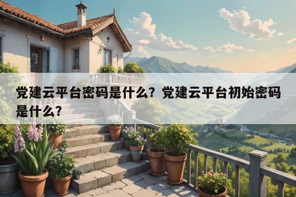 党建云平台密码是什么？党建云平台初始密码是什么？