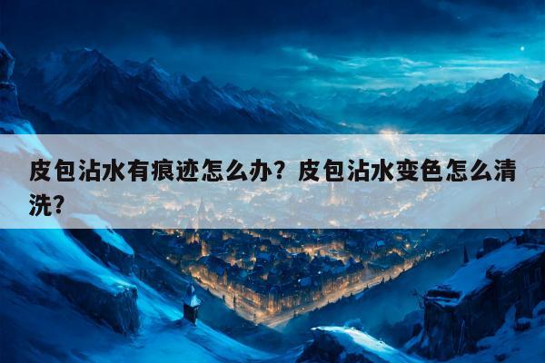 皮包沾水有痕迹怎么办？皮包沾水变色怎么清洗？