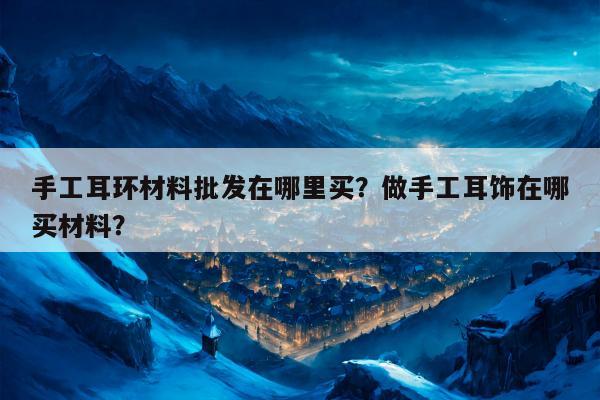 手工耳环材料批发在哪里买？做手工耳饰在哪买材料？