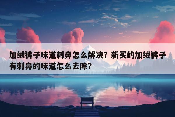 加绒裤子味道刺鼻怎么解决？新买的加绒裤子有刺鼻的味道怎么去除？