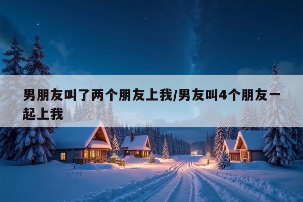 男朋友叫了两个朋友上我/男友叫4个朋友一起上我