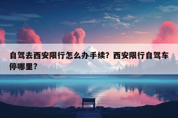 自驾去西安限行怎么办手续？西安限行自驾车停哪里?
