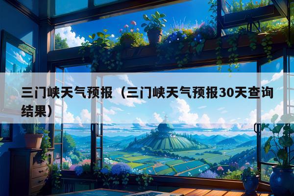 三门峡天气预报（三门峡天气预报30天查询结果）