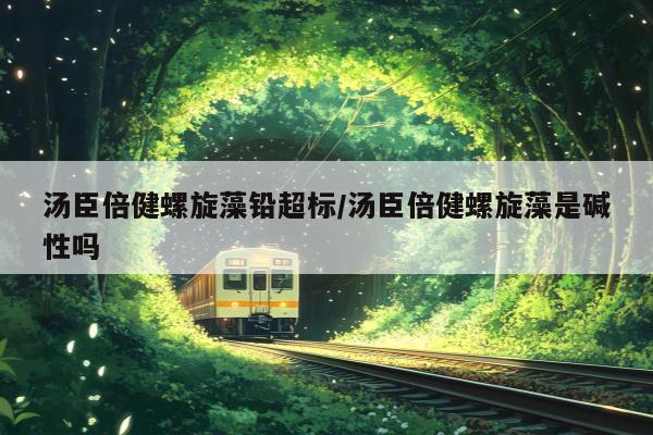 汤臣倍健螺旋藻铅超标/汤臣倍健螺旋藻是碱性吗