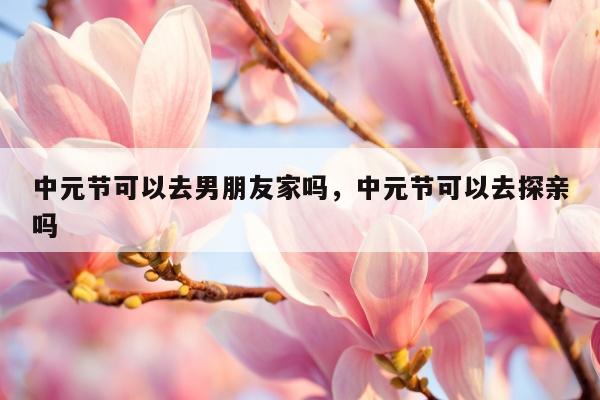 中元节可以去男朋友家吗，中元节可以去探亲吗