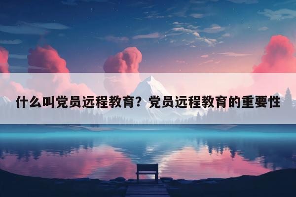 什么叫党员远程教育？党员远程教育的重要性