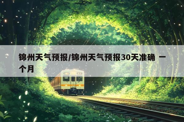 锦州天气预报/锦州天气预报30天准确 一个月