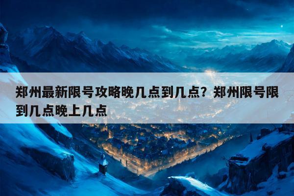 郑州最新限号攻略晚几点到几点？郑州限号限到几点晚上几点