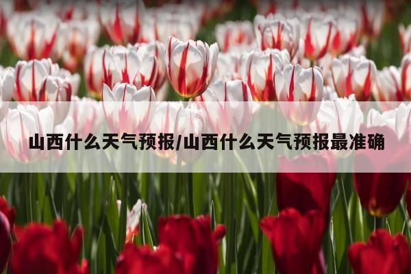 山西什么天气预报/山西什么天气预报最准确